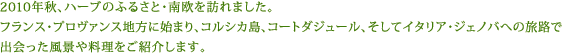 2010年秋、ハーブのふるさと・南欧を訪れました。フランス・プロヴァンス地方に始まり、コルシカ島、コートダジュール、そしてイタリア・ジェノバへの旅路で出会った風景や料理をご紹介します。