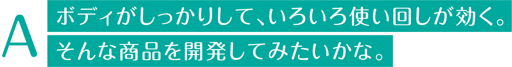 ボディがしっかりして、いろいろ使い回しが効く。そんな商品を開発してみたいかな。