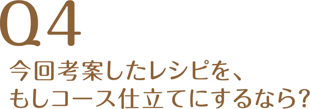 Q4今回考案したレシピを、もしコース仕立てにするなら？