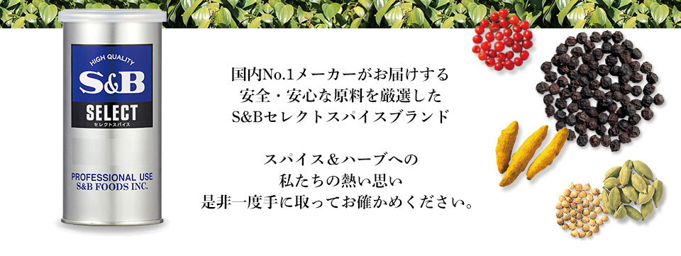 国内No.1メーカーがお届けする安全・安心な原料を厳選したS&Bセレクトスパイスブランドスパイス＆ハーブへの
私たちの熱い思い是非一度手に取ってお確かめください。