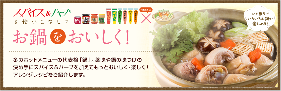 お鍋をおいしく！冬のホットメニューの代表格「鍋」。薬味や鍋の味つけの決め手にスパイス＆ハーブを加えてもっとおいしく・楽しく！アレンジレシピをご紹介します。