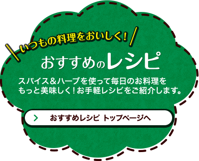 いつもの料理をおいしく！おすすめのレシピ スパイス＆ハーブを使って毎日のお料理をもっと美味しく！お手軽レシピをご紹介します。 おすすめレシピ トップページへ