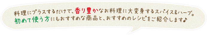 料理にプラスするだけで、香り豊かなお料理に大変身するスパイス&ハーブ。初めて使う方にもおすすめな商品と、おすすめのレシピをご紹介します♪