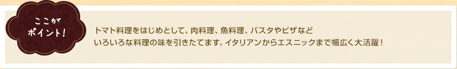 ここがポイント！ トマト料理をはじめとして、肉料理、魚料理、パスタやピザなどいろいろな料理の味を引きたてます。イタリアンからエスニックまで幅広く大活躍！