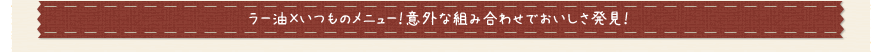 ラー油×いつものメニュー！意外な組み合わせでおいしさ発見！