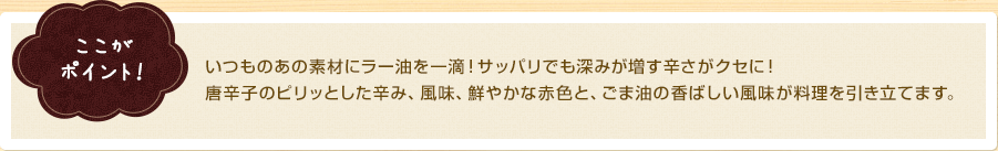 ここがポイント！　いつものあの素材にラー油を一滴！さっぱりでも深みが増す辛さがクセに！唐辛子のピリッとした辛み、風味、鮮やかな赤色と、ごま油の香ばしい風味が料理を引き立てます。