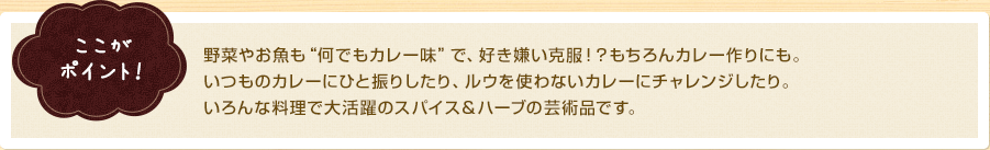 ここがポイント！　野菜やお魚も“何でもカレー味”で、好き嫌い克服！？もちろんカレー作りにも。いつものカレーにひと振りしたり、ルウを使わないカレーにチャレンジしたり。いろんな料理で大活躍のスパイス＆ハーブの芸術品です。
