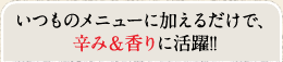 いつものメニューに加えるだけで、辛み＆香りに活躍！！