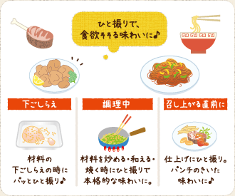 ひと振りで、食欲そそる味わいに♪ 下ごしらえ　材料の下ごしらえの時にパットひと振り♪　調整中　材料を炒める・和える・焼く時にひと振りで本格的な味わいに。　召し上がる直前に　仕上げにひと振り。パンチのきいた味わいに♪