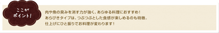 ここがポイント！肉や魚の臭みを消す力が強く、あらゆる料理におすすめ！あらびきタイプは、つぶつぶとした食感が楽しめるのも特徴。仕上げにひと振りでお料理が変わります！