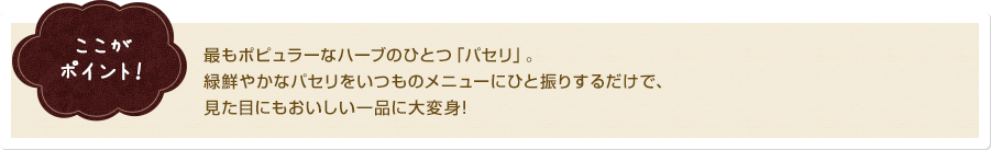 ここがポイント!最もポピュラーなハーブのひとつ「パセリ」。緑鮮やかなパセリをいつものメニューにひと振りするだけで、見た目にもおいしい一品に大変身!