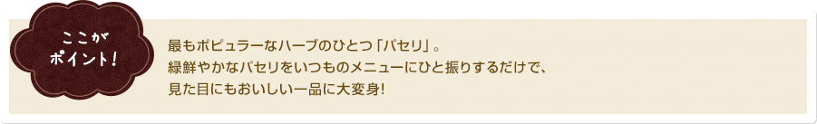 ここがポイント！最もポピュラーなハーブのひとつ「パセリ」。緑鮮やかなパセリをいつものメニューにひと振りするだけで、見た目にもおいしい一品に大変身!