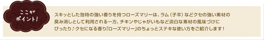 ここがポイント！ スキッとした独特の強い香りを持つローズマリーは、ラム（子羊）などクセの強い素材の臭み消しとして利用される一方、チキンやじゃがいもなど淡白な素材の風味づけにぴったり♪クセになる香り｢ローズマリー｣のちょっとステキな使い方をご紹介します！