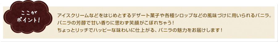 ここがポイント！ アイスクリームなどをはじめとするデザート菓子や各種シロップなどの風味づけに用いられるバニラ。バニラの芳醇で甘い香りに思わず笑顔がこぼれちゃう！ちょっとリッチでハッピーな味わいに仕上がる、バニラの魅力をお届けします！