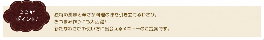 ここがポイント！ 独特の風味と辛さが料理の味を引き立てるわさび。おつまみ作りにも大活躍！新たなわさびの使い方に出会えるメニューのご提案です。