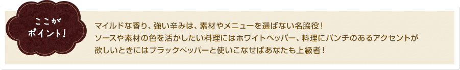 ここがポイント！ マイルドな香り、強い辛みは、素材やメニューを選ばない名脇役！ソースや素材の色を活かしたい料理にはホワイトペッパー、料理にパンチのあるアクセントが欲しいときにはブラックぺッパーと使いこなせばあなたも上級者！